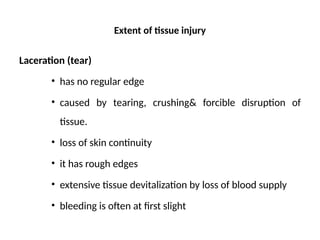 Extent of tissue injury
Laceration (tear)
• has no regular edge
• caused by tearing, crushing& forcible disruption of
tissue.
• loss of skin continuity
• it has rough edges
• extensive tissue devitalization by loss of blood supply
• bleeding is often at first slight
 