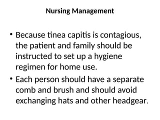 Nursing Management
• Because tinea capitis is contagious,
the patient and family should be
instructed to set up a hygiene
regimen for home use.
• Each person should have a separate
comb and brush and should avoid
exchanging hats and other headgear.
 