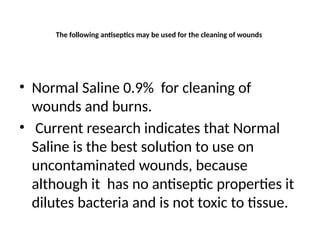 The following antiseptics may be used for the cleaning of wounds
• Normal Saline 0.9% for cleaning of
wounds and burns.
• Current research indicates that Normal
Saline is the best solution to use on
uncontaminated wounds, because
although it has no antiseptic properties it
dilutes bacteria and is not toxic to tissue.
 