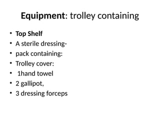 Equipment: trolley containing
• Top Shelf
• A sterile dressing-
• pack containing:
• Trolley cover:
• 1hand towel
• 2 gallipot,
• 3 dressing forceps
 