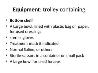 Equipment: trolley containing
• Bottom shelf
• A Large bowl, lined with plastic bag or paper,
for used dressings
• sterile gloves
• Treatment mack if indicated
• Normal Saline, or others
• Sterile scissors in a container or small pack
• A large bowl for used forceps
 