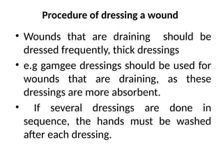 Procedure of dressing a wound
• Wounds that are draining should be
dressed frequently, thick dressings
• e.g gamgee dressings should be used for
wounds that are draining, as these
dressings are more absorbent.
• If several dressings are done in
sequence, the hands must be washed
after each dressing.
 