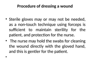 Procedure of dressing a wound
• Sterile gloves may or may not be needed,
as a non-touch technique using forceps is
sufficient to maintain sterility for the
patient, and protection for the nurse.
• The nurse may hold the swabs for cleaning
the wound directly with the gloved hand,
and this is gentler for the patient.
•
 