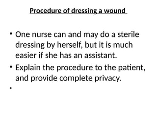 Procedure of dressing a wound
• One nurse can and may do a sterile
dressing by herself, but it is much
easier if she has an assistant.
• Explain the procedure to the patient,
and provide complete privacy.
•
 