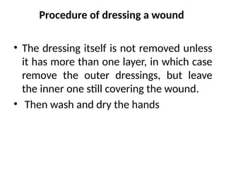 Procedure of dressing a wound
• The dressing itself is not removed unless
it has more than one layer, in which case
remove the outer dressings, but leave
the inner one still covering the wound.
• Then wash and dry the hands
 