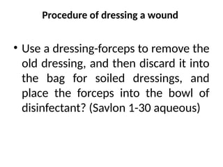Procedure of dressing a wound
• Use a dressing-forceps to remove the
old dressing, and then discard it into
the bag for soiled dressings, and
place the forceps into the bowl of
disinfectant? (Savlon 1-30 aqueous)
 