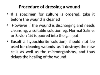 Procedure of dressing a wound
• If a specimen for culture is ordered, take it
before the wound is cleaned
• However if the wound is discharging and needs
cleansing, a suitable solution eg. Normal Saline,
or Savlon 1% is poured into the gallipot.
• Eusol( a hypochlorite solution) should not be
used for cleaning wounds as it destroys the new
cells as well as the microorganisms, and thus
delays the healing of the wound
 