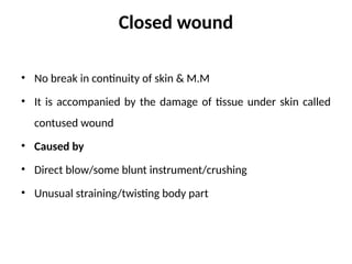 Closed wound
• No break in continuity of skin & M.M
• It is accompanied by the damage of tissue under skin called
contused wound
• Caused by
• Direct blow/some blunt instrument/crushing
• Unusual straining/twisting body part
 
