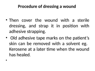 Procedure of dressing a wound
• Then cover the wound with a sterile
dressing, and strap it in position with
adhesive strapping.
• Old adhesive tape marks on the patient’s
skin can be removed with a solvent eg.
Kerosene at a later time when the wound
has healed.
•
 