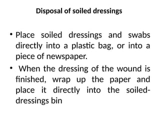 Disposal of soiled dressings
• Place soiled dressings and swabs
directly into a plastic bag, or into a
piece of newspaper.
• When the dressing of the wound is
finished, wrap up the paper and
place it directly into the soiled-
dressings bin
 