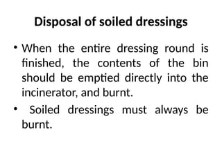 Disposal of soiled dressings
• When the entire dressing round is
finished, the contents of the bin
should be emptied directly into the
incinerator, and burnt.
• Soiled dressings must always be
burnt.
 