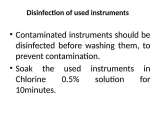 Disinfection of used instruments
• Contaminated instruments should be
disinfected before washing them, to
prevent contamination.
• Soak the used instruments in
Chlorine 0.5% solution for
10minutes.
 