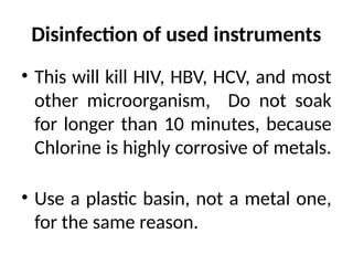 Disinfection of used instruments
• This will kill HIV, HBV, HCV, and most
other microorganism, Do not soak
for longer than 10 minutes, because
Chlorine is highly corrosive of metals.
• Use a plastic basin, not a metal one,
for the same reason.
 