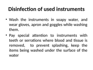 Disinfection of used instruments
• Wash the instruments in soapy water, and
wear gloves, apron and goggles while washing
them.
• Pay special attention to instruments with
teeth or serrations where blood and tissue is
removed, to prevent splashing, keep the
items being washed under the surface of the
water
 