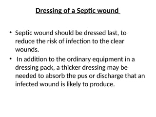 Dressing of a Septic wound
• Septic wound should be dressed last, to
reduce the risk of infection to the clear
wounds.
• In addition to the ordinary equipment in a
dressing pack, a thicker dressing may be
needed to absorb the pus or discharge that an
infected wound is likely to produce.
 