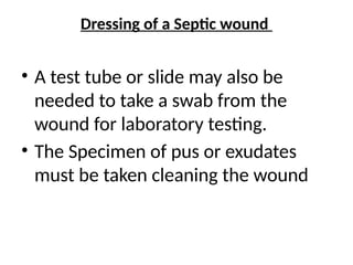 Dressing of a Septic wound
• A test tube or slide may also be
needed to take a swab from the
wound for laboratory testing.
• The Specimen of pus or exudates
must be taken cleaning the wound
 
