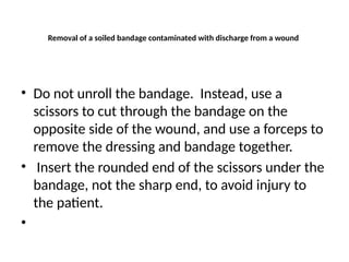 Removal of a soiled bandage contaminated with discharge from a wound
• Do not unroll the bandage. Instead, use a
scissors to cut through the bandage on the
opposite side of the wound, and use a forceps to
remove the dressing and bandage together.
• Insert the rounded end of the scissors under the
bandage, not the sharp end, to avoid injury to
the patient.
•
 