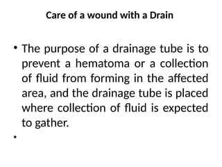 Care of a wound with a Drain
• The purpose of a drainage tube is to
prevent a hematoma or a collection
of fluid from forming in the affected
area, and the drainage tube is placed
where collection of fluid is expected
to gather.
•
 