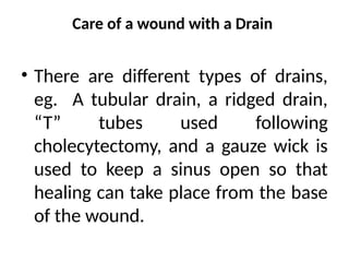 Care of a wound with a Drain
• There are different types of drains,
eg. A tubular drain, a ridged drain,
“T” tubes used following
cholecytectomy, and a gauze wick is
used to keep a sinus open so that
healing can take place from the base
of the wound.
 