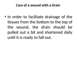 Care of a wound with a Drain
• In order to facilitate drainage of the
tissues from the bottom to the top of
the wound, the drain should be
pulled out a bit and shortened daily
until it is ready to fall out.
 