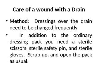 Care of a wound with a Drain
• Method: Dressings over the drain
need to be changed frequently
• In addition to the ordinary
dressing pack you need a sterile
scissors, sterile safety pin, and sterile
gloves. Scrub up, and open the pack
as usual.
 