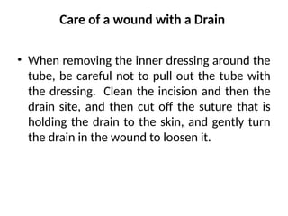 Care of a wound with a Drain
• When removing the inner dressing around the
tube, be careful not to pull out the tube with
the dressing. Clean the incision and then the
drain site, and then cut off the suture that is
holding the drain to the skin, and gently turn
the drain in the wound to loosen it.
 