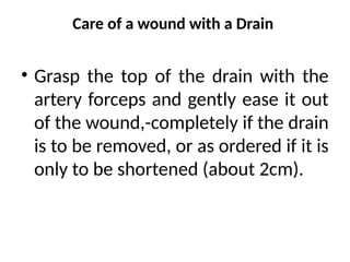 Care of a wound with a Drain
• Grasp the top of the drain with the
artery forceps and gently ease it out
of the wound,-completely if the drain
is to be removed, or as ordered if it is
only to be shortened (about 2cm).
 