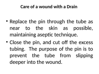 Care of a wound with a Drain
• Replace the pin through the tube as
near to the skin as possible,
maintaining aseptic technique.
• Close the pin, and cut off the excess
tubing. The purpose of the pin is to
prevent the tube from slipping
deeper into the wound.
 