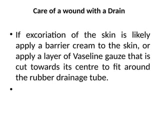 Care of a wound with a Drain
• If excoriation of the skin is likely
apply a barrier cream to the skin, or
apply a layer of Vaseline gauze that is
cut towards its centre to fit around
the rubber drainage tube.
•
 