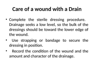 Care of a wound with a Drain
• Complete the sterile dressing procedure.
Drainage seeks a low level, so the bulk of the
dressings should be toward the lower edge of
the wound.
• Use strapping or bandage to secure the
dressing in position.
• Record the condition of the wound and the
amount and character of the drainage.
 