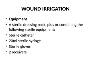 WOUND IRRIGATION
• Equipment
• A sterile dressing pack, plus or containing the
following sterile equipment:
• Sterile catheter
• 20ml sterile syringe
• Sterile gloves
• 2 receivers
 