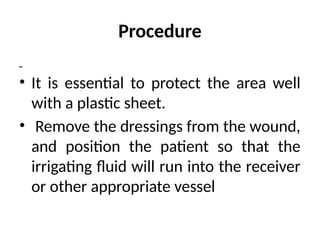 Procedure
• It is essential to protect the area well
with a plastic sheet.
• Remove the dressings from the wound,
and position the patient so that the
irrigating fluid will run into the receiver
or other appropriate vessel
 