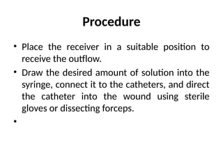 Procedure
• Place the receiver in a suitable position to
receive the outflow.
• Draw the desired amount of solution into the
syringe, connect it to the catheters, and direct
the catheter into the wound using sterile
gloves or dissecting forceps.
•
 