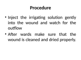 Procedure
• Inject the irrigating solution gently
into the wound and watch for the
outflow
• After wards make sure that the
wound is cleaned and dried properly.
 