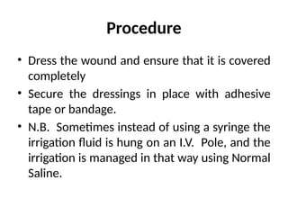 Procedure
• Dress the wound and ensure that it is covered
completely
• Secure the dressings in place with adhesive
tape or bandage.
• N.B. Sometimes instead of using a syringe the
irrigation fluid is hung on an I.V. Pole, and the
irrigation is managed in that way using Normal
Saline.
 