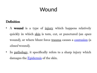 Wound
Definition
• A wound is a type of injury which happens relatively
quickly in which skin is torn, cut, or punctured (an open
wound), or where blunt force trauma causes a contusion (a
closed wound).
• In pathology, it specifically refers to a sharp injury which
damages the Epidermis of the skin.
 