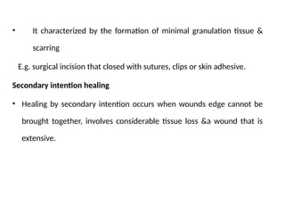 • It characterized by the formation of minimal granulation tissue &
scarring
E.g. surgical incision that closed with sutures, clips or skin adhesive.
Secondary intention healing
• Healing by secondary intention occurs when wounds edge cannot be
brought together, involves considerable tissue loss &a wound that is
extensive.
 