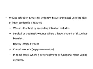 • Wound left open &must fill with new tissue(granulate) until the level
of intact epidermis is reached
– Wounds that heal by secondary intention include:-
– Surgical or traumatic wounds where a large amount of tissue has
been lost
– Heavily infected wound
– Chronic wounds (leg/pressure ulcer)
– In some cases, where a better cosmetic or functional result will be
achieved.
 