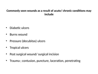 Commonly seen wounds as a result of acute/ chronic conditions may
include
• Diabetic ulcers
• Burns wound
• Pressure (decubitas) ulcers
• Tropical ulcers
• Post surgical wound/ surgical incision
• Trauma ; contusion, puncture, laceration, penetrating
 