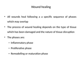 Wound healing
• All wounds heal following a a specific sequence of phases
which may overlap
• The process of wound healing depends on the type of tissue
which has been damaged and the nature of tissue disruption
• The phases are:
– Inflammatory phase
– Proliferative phase
– Remodelling or maturation phase
 