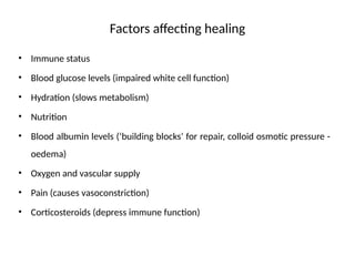 Factors affecting healing
• Immune status
• Blood glucose levels (impaired white cell function)
• Hydration (slows metabolism)
• Nutrition
• Blood albumin levels (‘building blocks’ for repair, colloid osmotic pressure -
oedema)
• Oxygen and vascular supply
• Pain (causes vasoconstriction)
• Corticosteroids (depress immune function)
 