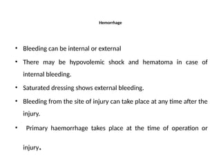 Hemorrhage
• Bleeding can be internal or external
• There may be hypovolemic shock and hematoma in case of
internal bleeding.
• Saturated dressing shows external bleeding.
• Bleeding from the site of injury can take place at any time after the
injury.
• Primary haemorrhage takes place at the time of operation or
injury.
 