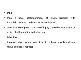• Pain
• Pain, a usual accompaniment of injury, subsides with
immobilization and initial treatment of injuries.
• A recurrence of pain at the site of injury should be interpreted as
a sign of inflammation and infection
• Infection
• Increased risk if wound was dirty if the blood supply and local
tissue defense is reduced
 