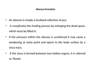 Abscess formation
• An abscess is simply a localized collection of pus.
• It complicates the healing process by enlarging the dead space,
which must be filled in.
• If the pressure within the abscess is unrelieved it may cause a
weakening at some point and opens to the body surface by a
sinus tract.
• If the sinus is formed between two hollow organs, it is referred
as ‘fistula’.
 