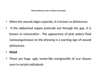Wound dehiscence with or without evisceration
• When the wound edges separate, it is known as dehiscence.
• If the abdominal organs protrude out through the gap, it is
known as evisceration . The appearance of pink watery fluid
(serosanguineous) on the dressing is a warning sign of wound
dehiscence.
• Kiloid
• These are huge, ugly, tumor-like overgrowths of scar tissues
seen in certain individuals
 