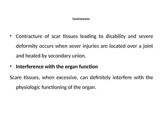 Contractures
• Contracture of scar tissues leading to disability and severe
deformity occurs when sever injuries are located over a joint
and healed by secondary union.
• Interference with the organ function
Scare tissues, when excessive, can definitely interfere with the
physiologic functioning of the organ.
 