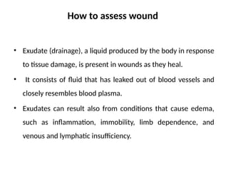 How to assess wound
• Exudate (drainage), a liquid produced by the body in response
to tissue damage, is present in wounds as they heal.
• It consists of fluid that has leaked out of blood vessels and
closely resembles blood plasma.
• Exudates can result also from conditions that cause edema,
such as inflammation, immobility, limb dependence, and
venous and lymphatic insufficiency.
 