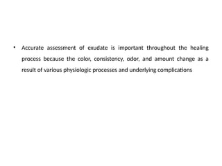 • Accurate assessment of exudate is important throughout the healing
process because the color, consistency, odor, and amount change as a
result of various physiologic processes and underlying complications
 