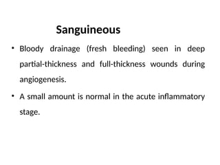 Sanguineous
• Bloody drain­
age (fresh bleeding) seen in deep
partial-thickness and full-thickness wounds during
angiogenesis.
• A small amount is normal in the acute inflammatory
stage.
 
