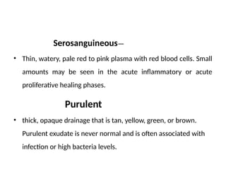 Serosangui­
neous—
• Thin, watery, pale red to pink plasma with red blood cells. Small
amounts may be seen in the acute inflammatory or acute
proliferative healing phases.
Purulent
• thick, opaque drainage that is tan, yellow, green, or brown.
Purulent exudate is never normal and is often associated with
infection or high bacteria levels.
 